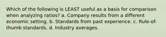 Which of the following is LEAST useful as a basis for comparison when analyzing ratios? a. Company results from a different economic setting. b. Standards from past experience. c. Rule-of-thumb standards. d. Industry averages.