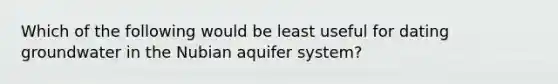 Which of the following would be least useful for dating groundwater in the Nubian aquifer system?