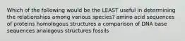 Which of the following would be the LEAST useful in determining the relationships among various species? amino acid sequences of proteins homologous structures a comparison of DNA base sequences analogous structures fossils