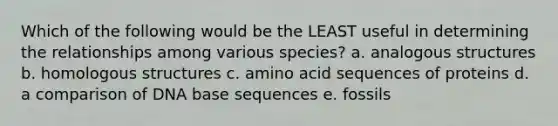 Which of the following would be the LEAST useful in determining the relationships among various species? a. analogous structures b. homologous structures c. amino acid sequences of proteins d. a comparison of DNA base sequences e. fossils