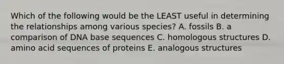 Which of the following would be the LEAST useful in determining the relationships among various species? A. fossils B. a comparison of DNA base sequences C. homologous structures D. amino acid sequences of proteins E. analogous structures