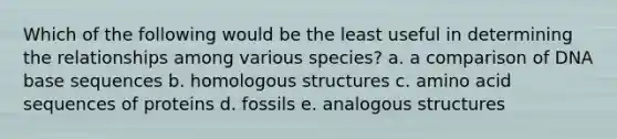 Which of the following would be the least useful in determining the relationships among various species? a. a comparison of DNA base sequences b. homologous structures c. amino acid sequences of proteins d. fossils e. analogous structures