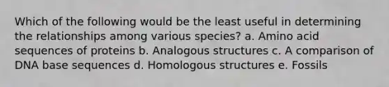 Which of the following would be the least useful in determining the relationships among various species? a. Amino acid sequences of proteins b. Analogous structures c. A comparison of DNA base sequences d. Homologous structures e. Fossils