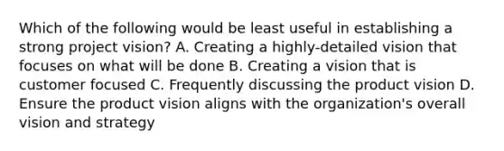 Which of the following would be least useful in establishing a strong project vision? A. Creating a highly-detailed vision that focuses on what will be done B. Creating a vision that is customer focused C. Frequently discussing the product vision D. Ensure the product vision aligns with the organization's overall vision and strategy