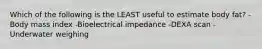 Which of the following is the LEAST useful to estimate body fat? -Body mass index -Bioelectrical impedance -DEXA scan -Underwater weighing