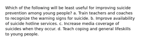 Which of the following will be least useful for improving suicide prevention among young people? a. Train teachers and coaches to recognize the warning signs for suicide. b. Improve availability of suicide hotline services. c. Increase media coverage of suicides when they occur. d. Teach coping and general lifeskills to young people.