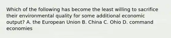 Which of the following has become the least willing to sacrifice their environmental quality for some additional economic output? A. the European Union B. China C. Ohio D. command economies