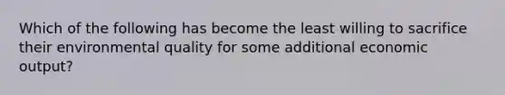 Which of the following has become the least willing to sacrifice their environmental quality for some additional economic output?