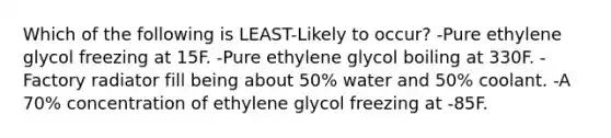 Which of the following is LEAST-Likely to occur? -Pure ethylene glycol freezing at 15F. -Pure ethylene glycol boiling at 330F. -Factory radiator fill being about 50% water and 50% coolant. -A 70% concentration of ethylene glycol freezing at -85F.