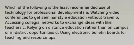 Which of the following is the least-recommended use of technology for professional development? a. Watching video conferences to get seminar-style education without travel b. Accessing collegial networks to exchange ideas with like teachers c. Relying on distance education rather than on-campus or in-district opportunities d. Using electronic bulletin boards for teaching and resource tips