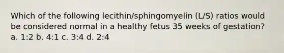 Which of the following lecithin/sphingomyelin (L/S) ratios would be considered normal in a healthy fetus 35 weeks of gestation? a. 1:2 b. 4:1 c. 3:4 d. 2:4