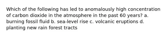 Which of the following has led to anomalously high concentration of carbon dioxide in the atmosphere in the past 60 years? a. burning fossil fluid b. sea-level rise c. volcanic eruptions d. planting new rain forest tracts