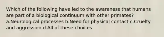 Which of the following have led to the awareness that humans are part of a biological continuum with other primates? a.Neurological processes b.Need for physical contact c.Cruelty and aggression d.All of these choices