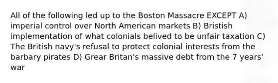 All of the following led up to the Boston Massacre EXCEPT A) imperial control over North American markets B) Bristish implementation of what colonials belived to be unfair taxation C) The British navy's refusal to protect colonial interests from the barbary pirates D) Grear Britan's massive debt from the 7 years' war