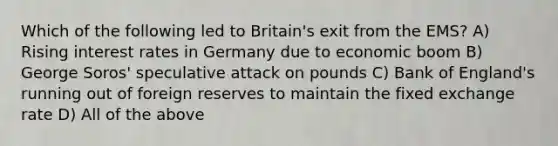 Which of the following led to Britain's exit from the EMS? A) Rising interest rates in Germany due to economic boom B) George Soros' speculative attack on pounds C) Bank of England's running out of foreign reserves to maintain the fixed exchange rate D) All of the above