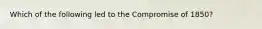 Which of the following led to the Compromise of 1850?