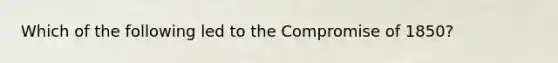 Which of the following led to the Compromise of 1850?