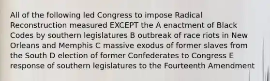 All of the following led Congress to impose Radical Reconstruction measured EXCEPT the A enactment of Black Codes by southern legislatures B outbreak of race riots in New Orleans and Memphis C massive exodus of former slaves from the South D election of former Confederates to Congress E response of southern legislatures to the Fourteenth Amendment