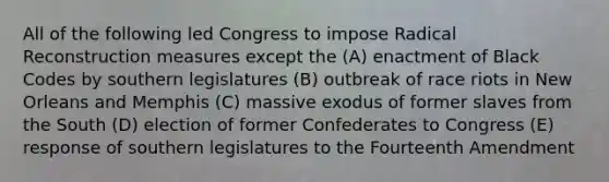 ​All of the following led Congress to impose Radical Reconstruction measures except the (A) enactment of Black Codes by southern legislatures (B) outbreak of race riots in New Orleans and Memphis (C) massive exodus of former slaves from the South (D) election of former Confederates to Congress (E) response of southern legislatures to the Fourteenth Amendment