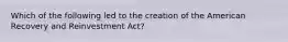 Which of the following led to the creation of the American Recovery and Reinvestment Act?