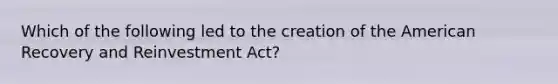 Which of the following led to the creation of the American Recovery and Reinvestment Act?