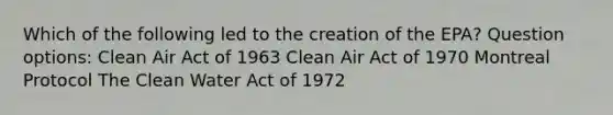 Which of the following led to the creation of the EPA? Question options: Clean Air Act of 1963 Clean Air Act of 1970 Montreal Protocol The Clean Water Act of 1972