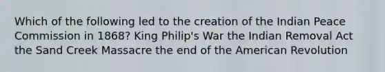 Which of the following led to the creation of the Indian Peace Commission in 1868? King Philip's War the Indian Removal Act the Sand Creek Massacre the end of the American Revolution