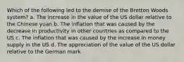 Which of the following led to the demise of the Bretton Woods system? a. The increase in the value of the US dollar relative to the Chinese yuan b. The inflation that was caused by the decrease in productivity in other countries as compared to the US c. The inflation that was caused by the increase in money supply in the US d. The appreciation of the value of the US dollar relative to the German mark