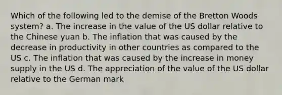 Which of the following led to the demise of the Bretton Woods system? a. The increase in the value of the US dollar relative to the Chinese yuan b. The inflation that was caused by the decrease in productivity in other countries as compared to the US c. The inflation that was caused by the increase in money supply in the US d. The appreciation of the value of the US dollar relative to the German mark