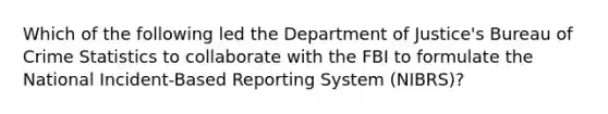 Which of the following led the Department of Justice's Bureau of Crime Statistics to collaborate with the FBI to formulate the National Incident-Based Reporting System (NIBRS)?