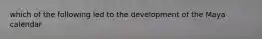 which of the following led to the development of the Maya calendar
