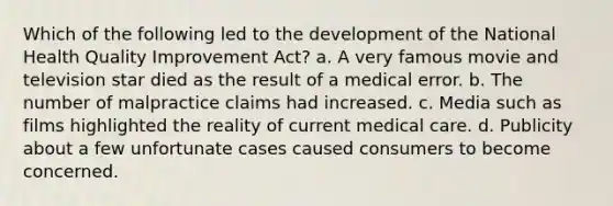 Which of the following led to the development of the National Health Quality Improvement Act? a. A very famous movie and television star died as the result of a medical error. b. The number of malpractice claims had increased. c. Media such as films highlighted the reality of current medical care. d. Publicity about a few unfortunate cases caused consumers to become concerned.