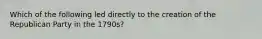 Which of the following led directly to the creation of the Republican Party in the 1790s?