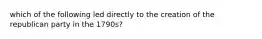 which of the following led directly to the creation of the republican party in the 1790s?