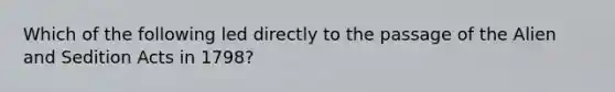 Which of the following led directly to the passage of the Alien and Sedition Acts in 1798?