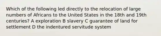 Which of the following led directly to the relocation of large numbers of Africans to the United States in the 18th and 19th centuries? A exploration B slavery C guarantee of land for settlement D the indentured servitude system