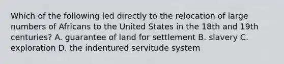 Which of the following led directly to the relocation of large numbers of Africans to the United States in the 18th and 19th centuries? A. guarantee of land for settlement B. slavery C. exploration D. the indentured servitude system