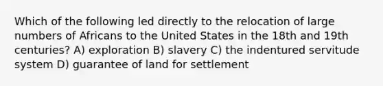 Which of the following led directly to the relocation of large numbers of Africans to the United States in the 18th and 19th centuries? A) exploration B) slavery C) the indentured servitude system D) guarantee of land for settlement