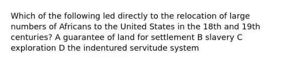 Which of the following led directly to the relocation of large numbers of Africans to the United States in the 18th and 19th centuries? A guarantee of land for settlement B slavery C exploration D the indentured servitude system