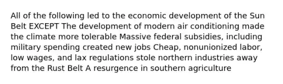 All of the following led to the economic development of the Sun Belt EXCEPT The development of modern air conditioning made the climate more tolerable Massive federal subsidies, including military spending created new jobs Cheap, nonunionized labor, low wages, and lax regulations stole northern industries away from the Rust Belt A resurgence in southern agriculture