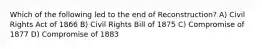 Which of the following led to the end of Reconstruction? A) Civil Rights Act of 1866 B) Civil Rights Bill of 1875 C) Compromise of 1877 D) Compromise of 1883