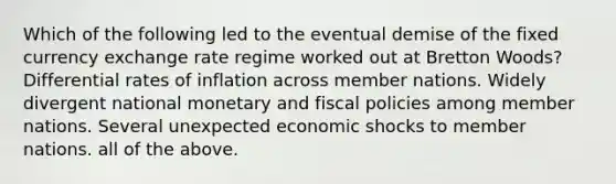 Which of the following led to the eventual demise of the fixed currency exchange rate regime worked out at Bretton Woods? Differential rates of inflation across member nations. Widely divergent national monetary and fiscal policies among member nations. Several unexpected economic shocks to member nations. all of the above.