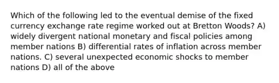 Which of the following led to the eventual demise of the fixed currency exchange rate regime worked out at Bretton Woods? A) widely divergent national monetary and fiscal policies among member nations B) differential rates of inflation across member nations. C) several unexpected economic shocks to member nations D) all of the above