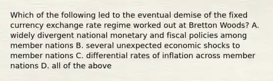 Which of the following led to the eventual demise of the fixed currency exchange rate regime worked out at Bretton​ Woods? A. widely divergent national monetary and fiscal policies among member nations B. several unexpected economic shocks to member nations C. differential rates of inflation across member nations D. all of the above