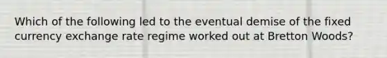 Which of the following led to the eventual demise of the fixed currency exchange rate regime worked out at Bretton Woods?