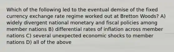 Which of the following led to the eventual demise of the fixed currency exchange rate regime worked out at Bretton Woods? A) widely divergent national monetary and fiscal policies among member nations B) differential rates of inflation across member nations C) several unexpected economic shocks to member nations D) all of the above