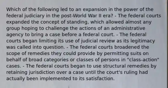 Which of the following led to an expansion in the power of the federal judiciary in the post-World War II era? - The <a href='https://www.questionai.com/knowledge/kzzdxYQ4u6-federal-courts' class='anchor-knowledge'>federal courts</a> expanded the concept of standing, which allowed almost any group hoping to challenge the actions of an administrative agency to bring a case before a federal court. - The federal courts began limiting its use of judicial review as its legitimacy was called into question. - The federal courts broadened the scope of remedies they could provide by permitting suits on behalf of broad categories or classes of persons in "class-action" cases. - The federal courts began to use structural remedies by retaining jurisdiction over a case until the court's ruling had actually been implemented to its satisfaction.