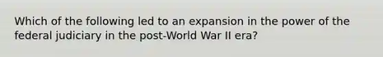 Which of the following led to an expansion in the power of the federal judiciary in the post-World War II era?