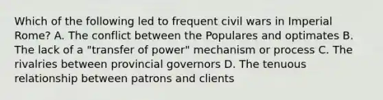 Which of the following led to frequent civil wars in Imperial Rome? A. The conflict between the Populares and optimates B. The lack of a "transfer of power" mechanism or process C. The rivalries between provincial governors D. The tenuous relationship between patrons and clients