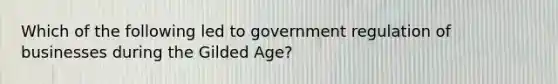 Which of the following led to government regulation of businesses during the Gilded Age?